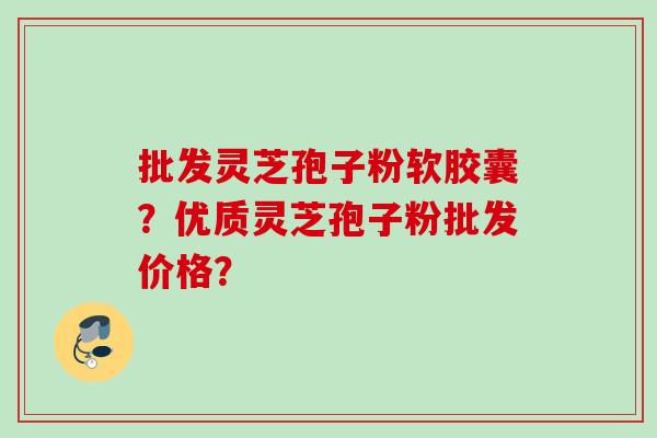 批发灵芝孢子粉软胶囊?优质灵芝孢子粉批发价格? 批发灵芝孢子粉软胶囊?优质灵芝孢子粉批发价格?
