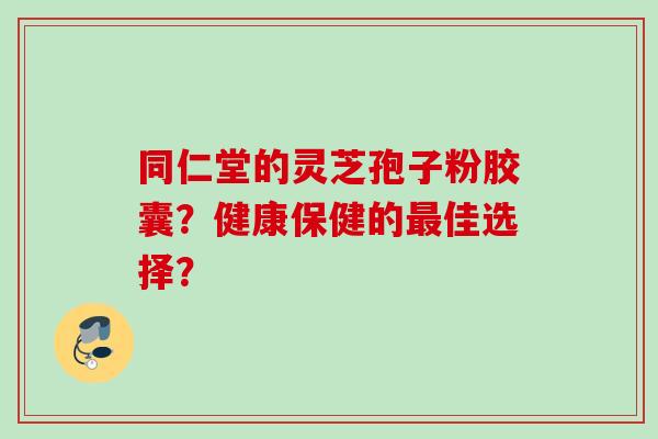同仁堂的灵芝孢子粉胶囊?健康保健的佳选择? 同仁堂的灵芝孢子粉胶囊?健康保健的佳选择?
