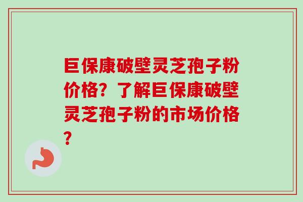 巨保康破壁灵芝孢子粉价格？了解巨保康破壁灵芝孢子粉的市场价格？