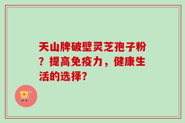 天山牌破壁灵芝孢子粉?提高免疫力,健康生活的选择? 天山牌破壁灵芝孢子粉?提高免疫力,健康生活的选择?