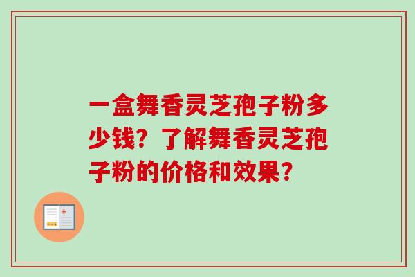 一盒舞香灵芝孢子粉多少钱?了解舞香灵芝孢子粉的价格和效果? 一盒舞香灵芝孢子粉多少钱?了解舞香灵芝孢子粉的价格和效果?