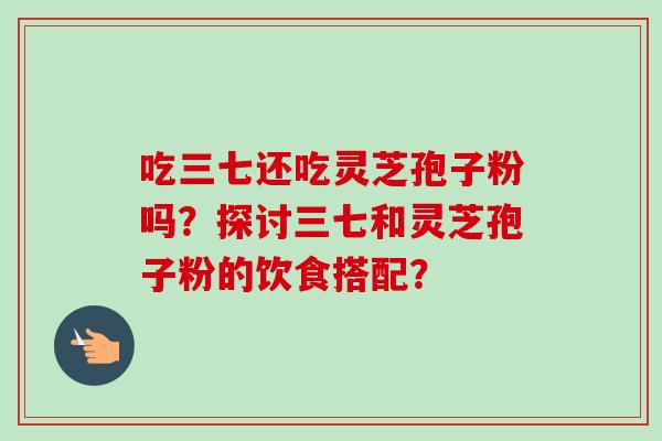 吃三七还吃灵芝孢子粉吗?探讨三七和灵芝孢子粉的饮食搭配? 吃三七还吃灵芝孢子粉吗?探讨三七和灵芝孢子粉的饮食搭配?