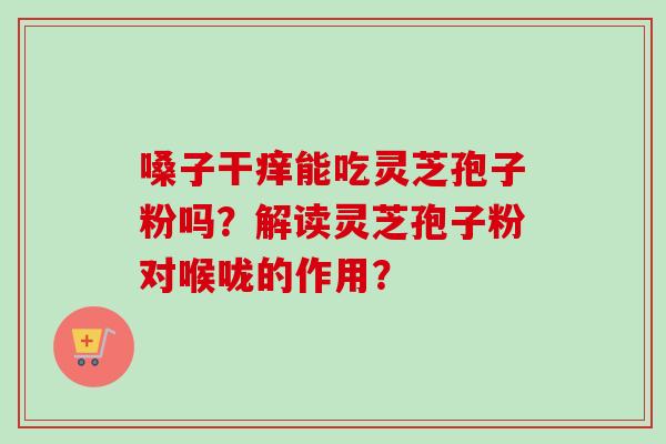 嗓子干痒能吃灵芝孢子粉吗?解读灵芝孢子粉对喉咙的作用? 嗓子干痒能吃灵芝孢子粉吗?解读灵芝孢子粉对喉咙的作用?