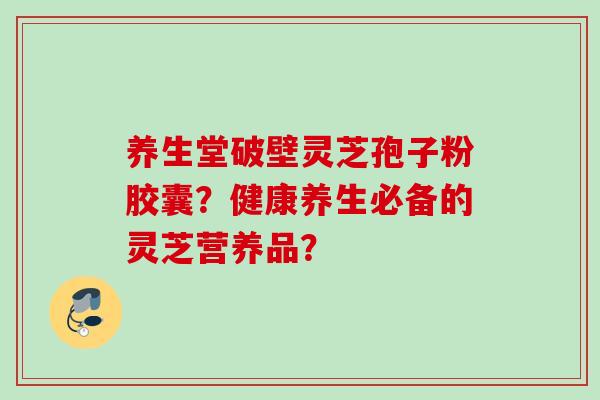 养生堂破壁灵芝孢子粉胶囊？健康养生必备的灵芝营养品？