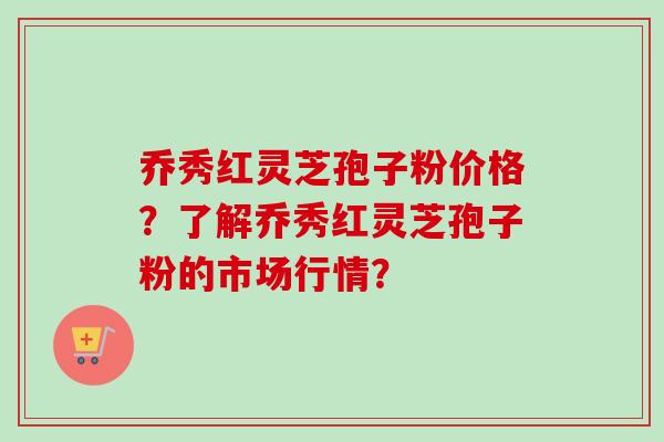 乔秀红灵芝孢子粉价格?了解乔秀红灵芝孢子粉的市场行情? 乔秀红灵芝孢子粉价格?了解乔秀红灵芝孢子粉的市场行情?