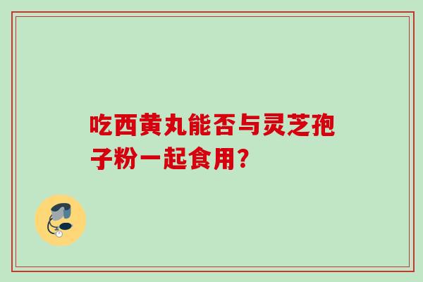 吃西黄丸能否与灵芝孢子粉一起食用？
