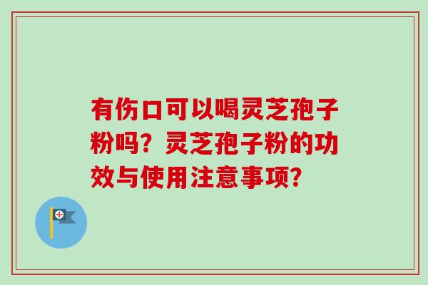 有伤口可以喝灵芝孢子粉吗?灵芝孢子粉的功效与使用注意事项? 有伤口可以喝灵芝孢子粉吗?灵芝孢子粉的功效与使用注意事项?