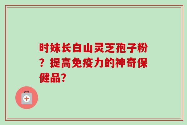 时妹长白山灵芝孢子粉?提高免疫力的神奇保健品? 时妹长白山灵芝孢子粉?提高免疫力的神奇保健品?
