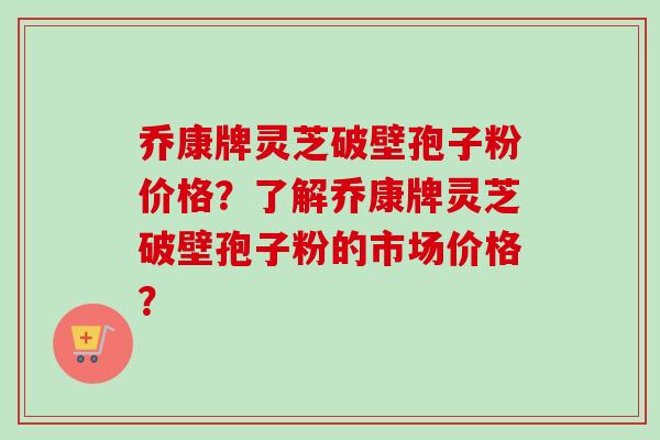 乔康牌灵芝破壁孢子粉价格?了解乔康牌灵芝破壁孢子粉的市场价格? 乔康牌灵芝破壁孢子粉价格?了解乔康牌灵芝破壁孢子粉的市场价格?