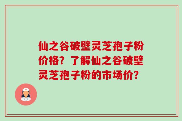 仙之谷破壁灵芝孢子粉价格？了解仙之谷破壁灵芝孢子粉的市场价？
