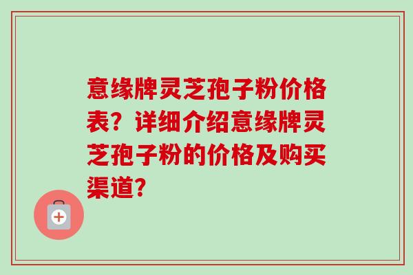 意缘牌灵芝孢子粉价格表?详细介绍意缘牌灵芝孢子粉的价格及购买渠道? 意缘牌灵芝孢子粉价格表?详细介绍意缘牌灵芝孢子粉的价格及购买渠道?