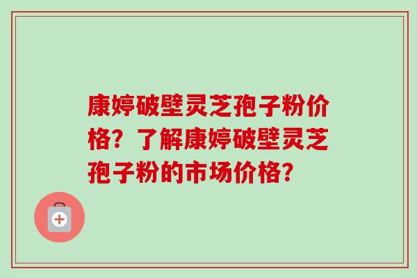 康婷破壁灵芝孢子粉价格？了解康婷破壁灵芝孢子粉的市场价格？