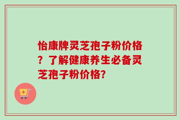 怡康牌灵芝孢子粉价格?了解健康养生必备灵芝孢子粉价格? 怡康牌灵芝孢子粉价格?了解健康养生必备灵芝孢子粉价格?