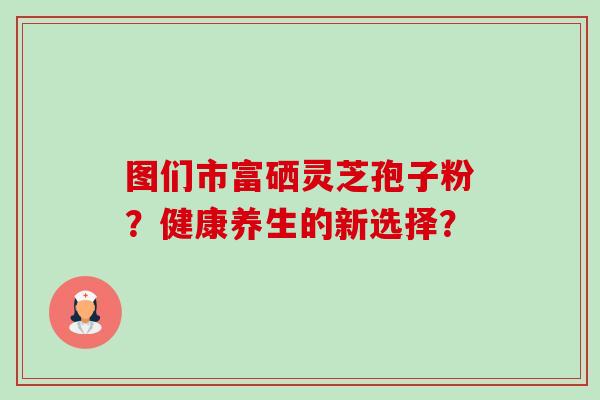 图们市富硒灵芝孢子粉?健康养生的新选择? 图们市富硒灵芝孢子粉?健康养生的新选择?