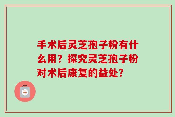 手术后灵芝孢子粉有什么用?探究灵芝孢子粉对术后康复的益处? 手术后灵芝孢子粉有什么用?探究灵芝孢子粉对术后康复的益处?