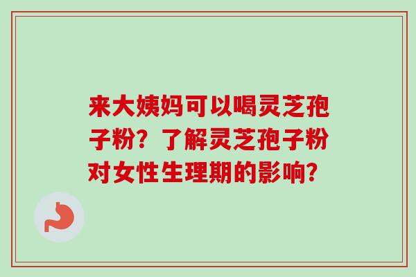 来大姨妈可以喝灵芝孢子粉?了解灵芝孢子粉对女性生理期的影响? 来大姨妈可以喝灵芝孢子粉?了解灵芝孢子粉对女性生理期的影响?