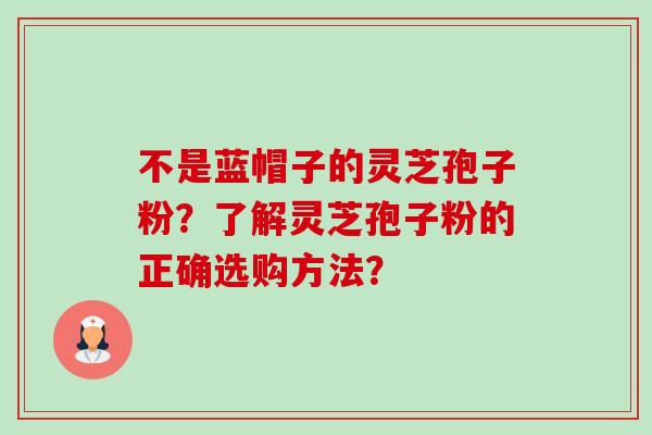 不是蓝帽子的灵芝孢子粉?了解灵芝孢子粉的正确选购方法? 不是蓝帽子的灵芝孢子粉?了解灵芝孢子粉的正确选购方法?