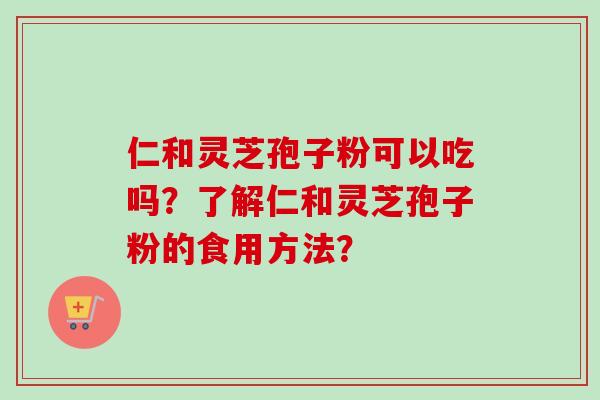 仁和灵芝孢子粉可以吃吗?了解仁和灵芝孢子粉的食用方法? 仁和灵芝孢子粉可以吃吗?了解仁和灵芝孢子粉的食用方法?
