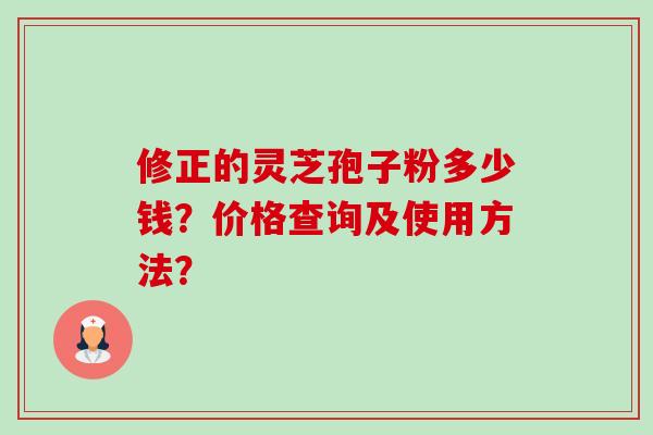修正的灵芝孢子粉多少钱?价格查询及使用方法? 修正的灵芝孢子粉多少钱?价格查询及使用方法?