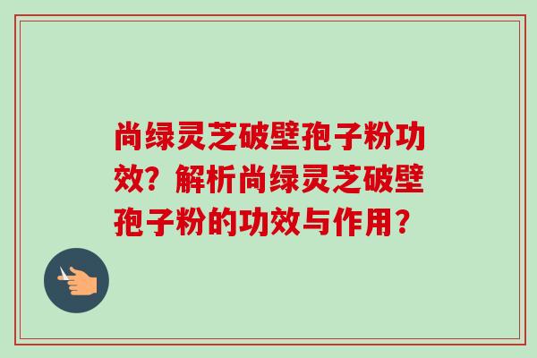尚绿灵芝破壁孢子粉功效?解析尚绿灵芝破壁孢子粉的功效与作用? 尚绿灵芝破壁孢子粉功效?解析尚绿灵芝破壁孢子粉的功效与作用?