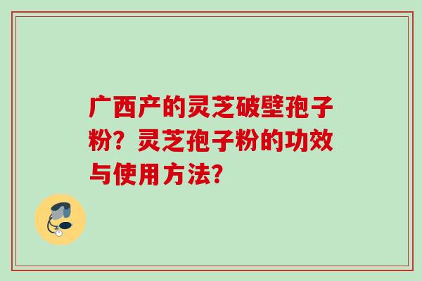 广西产的灵芝破壁孢子粉?灵芝孢子粉的功效与使用方法? 广西产的灵芝破壁孢子粉?灵芝孢子粉的功效与使用方法?