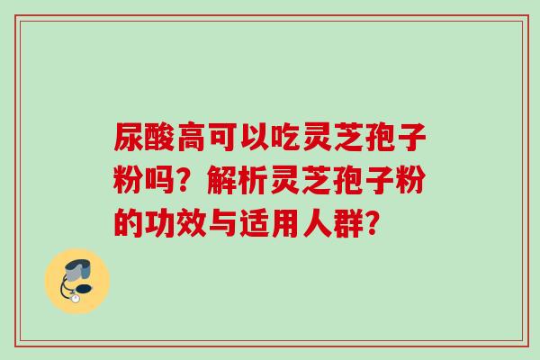 尿酸高可以吃灵芝孢子粉吗？解析灵芝孢子粉的功效与适用人群？
