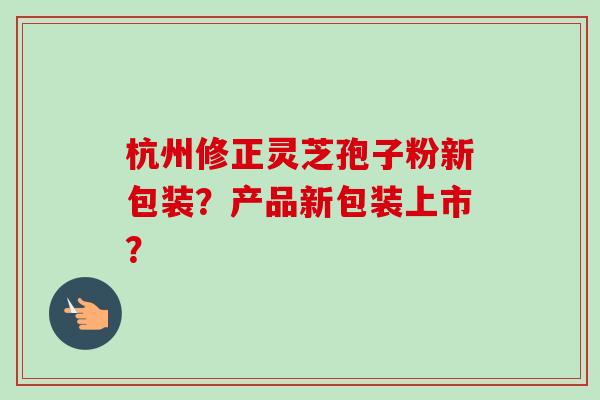 杭州修正灵芝孢子粉新包装?产品新包装上市? 杭州修正灵芝孢子粉新包装?产品新包装上市?
