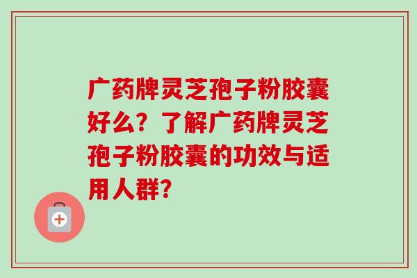 广药牌灵芝孢子粉胶囊好么?了解广药牌灵芝孢子粉胶囊的功效与适用人群? 广药牌灵芝孢子粉胶囊好么?了解广药牌灵芝孢子粉胶囊的功效与适用人群?