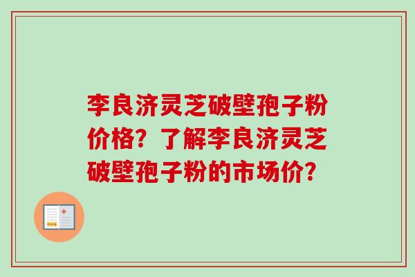 李良济灵芝破壁孢子粉价格?了解李良济灵芝破壁孢子粉的市场价? 李良济灵芝破壁孢子粉价格?了解李良济灵芝破壁孢子粉的市场价?