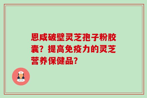 恩咸破壁灵芝孢子粉胶囊?提高免疫力的灵芝营养保健品? 恩咸破壁灵芝孢子粉胶囊?提高免疫力的灵芝营养保健品?