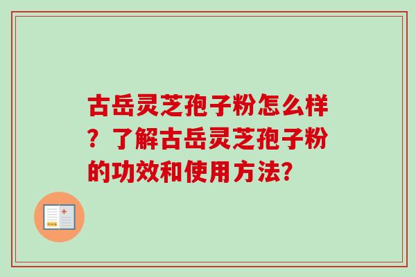古岳灵芝孢子粉怎么样?了解古岳灵芝孢子粉的功效和使用方法? 古岳灵芝孢子粉怎么样?了解古岳灵芝孢子粉的功效和使用方法?