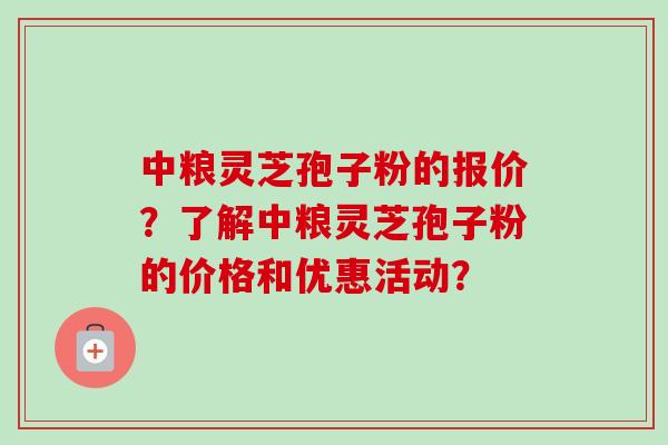 中粮灵芝孢子粉的报价?了解中粮灵芝孢子粉的价格和优惠活动? 中粮灵芝孢子粉的报价?了解中粮灵芝孢子粉的价格和优惠活动?