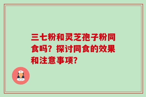 三七粉和灵芝孢子粉同食吗?探讨同食的效果和注意事项? 三七粉和灵芝孢子粉同食吗?探讨同食的效果和注意事项?