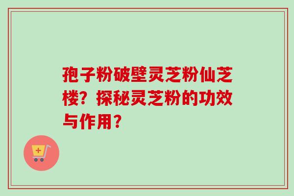 孢子粉破壁灵芝粉仙芝楼？探秘灵芝粉的功效与作用？