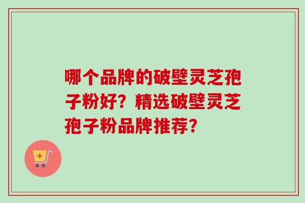 哪个品牌的破壁灵芝孢子粉好？精选破壁灵芝孢子粉品牌推荐？