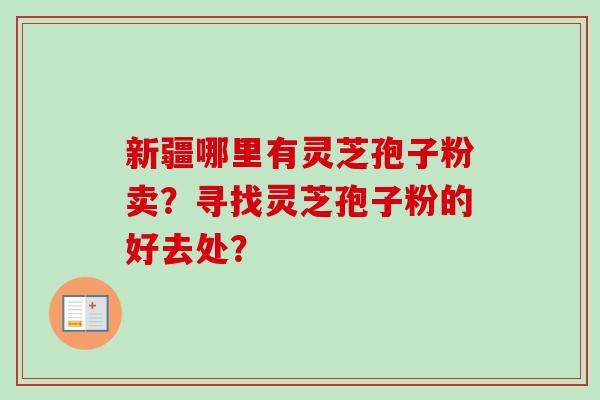 新疆哪里有灵芝孢子粉卖?寻找灵芝孢子粉的好去处? 新疆哪里有灵芝孢子粉卖?寻找灵芝孢子粉的好去处?