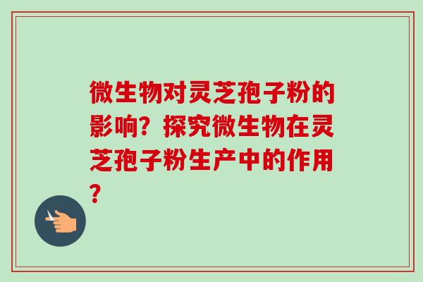 微生物对灵芝孢子粉的影响？探究微生物在灵芝孢子粉生产中的作用？