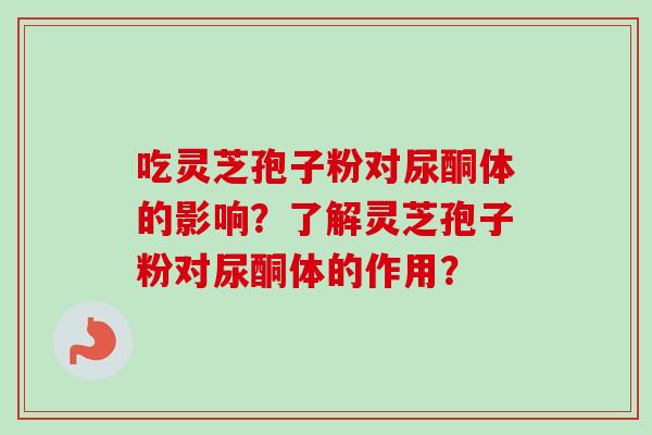 吃灵芝孢子粉对尿酮体的影响?了解灵芝孢子粉对尿酮体的作用? 吃灵芝孢子粉对尿酮体的影响?了解灵芝孢子粉对尿酮体的作用?
