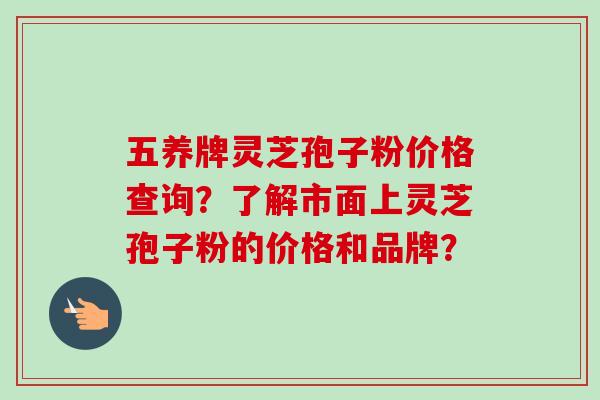 五养牌灵芝孢子粉价格查询?了解市面上灵芝孢子粉的价格和品牌? 五养牌灵芝孢子粉价格查询?了解市面上灵芝孢子粉的价格和品牌?