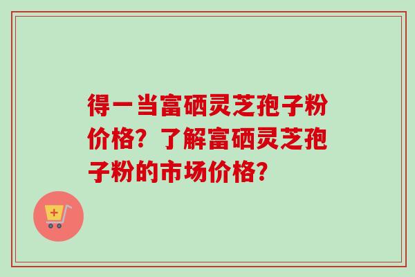 得一当富硒灵芝孢子粉价格?了解富硒灵芝孢子粉的市场价格? 得一当富硒灵芝孢子粉价格?了解富硒灵芝孢子粉的市场价格?