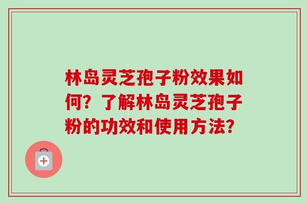 林岛灵芝孢子粉效果如何？了解林岛灵芝孢子粉的功效和使用方法？