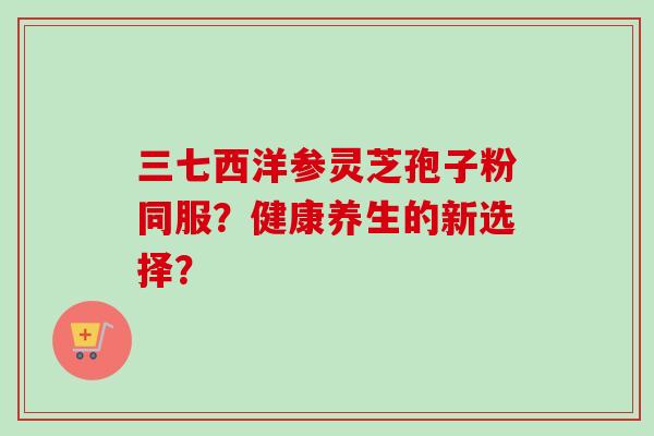 三七西洋参灵芝孢子粉同服?健康养生的新选择? 三七西洋参灵芝孢子粉同服?健康养生的新选择?