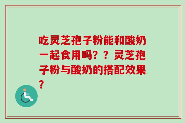 吃灵芝孢子粉能和酸奶一起食用吗？？灵芝孢子粉与酸奶的搭配效果？