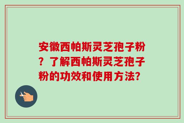 安徽西帕斯灵芝孢子粉？了解西帕斯灵芝孢子粉的功效和使用方法？