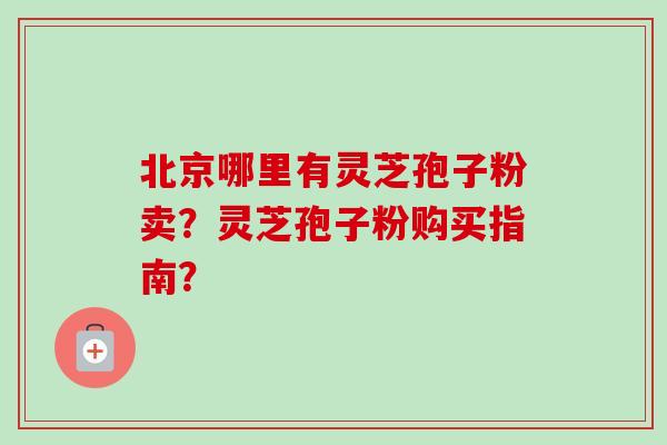 北京哪里有灵芝孢子粉卖?灵芝孢子粉购买指南? 北京哪里有灵芝孢子粉卖?灵芝孢子粉购买指南?