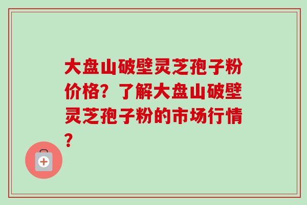 大盘山破壁灵芝孢子粉价格?了解大盘山破壁灵芝孢子粉的市场行情? 大盘山破壁灵芝孢子粉价格?了解大盘山破壁灵芝孢子粉的市场行情?