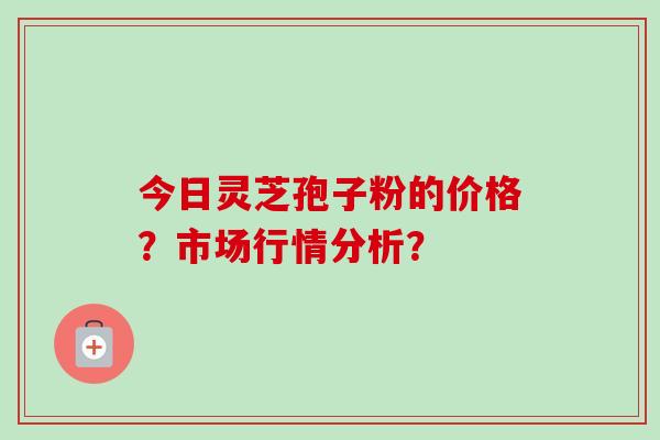 今日灵芝孢子粉的价格?市场行情分析? 今日灵芝孢子粉的价格?市场行情分析?