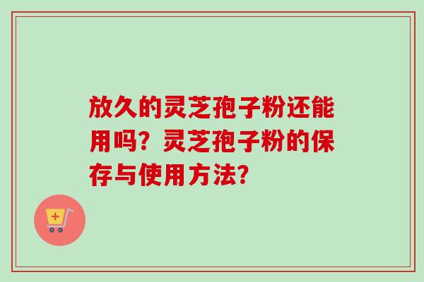 放久的灵芝孢子粉还能用吗?灵芝孢子粉的保存与使用方法? 放久的灵芝孢子粉还能用吗?灵芝孢子粉的保存与使用方法?