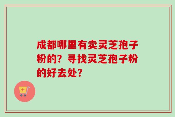 成都哪里有卖灵芝孢子粉的?寻找灵芝孢子粉的好去处? 成都哪里有卖灵芝孢子粉的?寻找灵芝孢子粉的好去处?