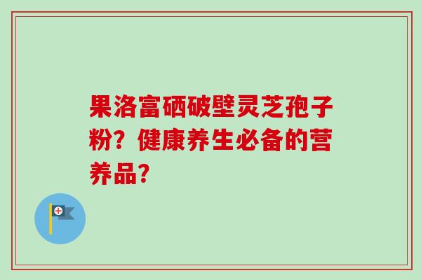 果洛富硒破壁灵芝孢子粉？健康养生必备的营养品？